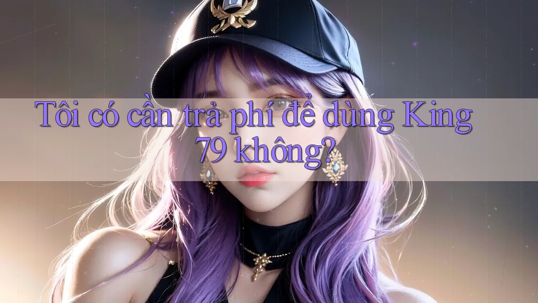 Tôi có cần trả phí để dùng King79 không? Tôi có cần trả phí để dùng King79 không?