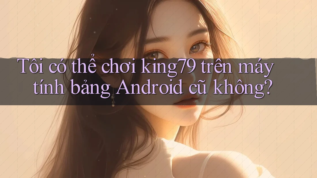 Tôi có thể chơi king79 trên máy tính bảng Android cũ không? Tôi có thể chơi king79 trên máy tính bảng Android cũ không?