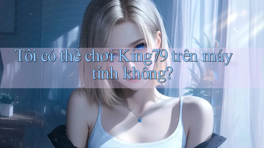 Tôi có thể chơi King79 trên máy tính không? Tôi có thể chơi King79 trên máy tính không?