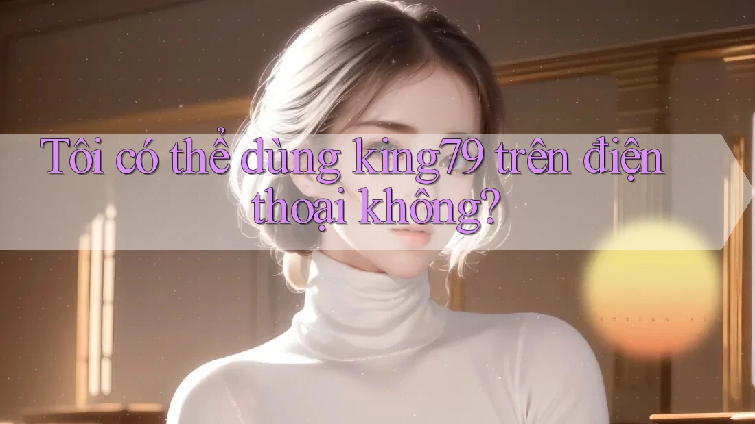 Tôi có thể dùng king79 trên điện thoại không? Tôi có thể dùng king79 trên điện thoại không?