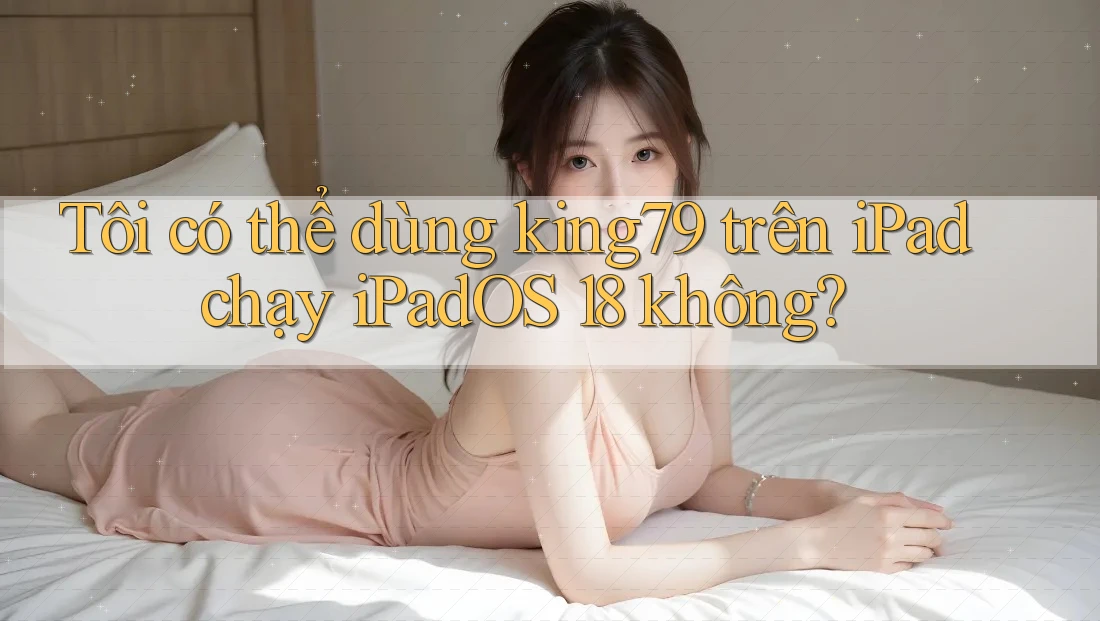 Tôi có thể dùng king79 trên iPad chạy iPadOS 18 không?
