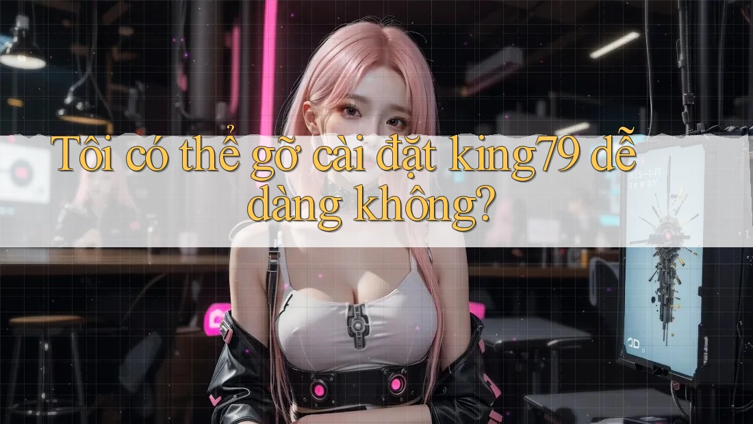 Tôi có thể gỡ cài đặt king79 dễ dàng không?