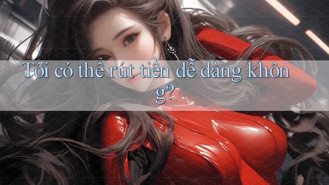 Tôi có thể rút tiền dễ dàng không? Tôi có thể rút tiền dễ dàng không?
