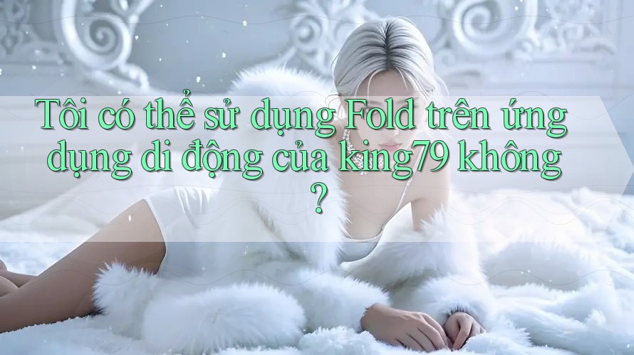 Tôi có thể sử dụng Fold trên ứng dụng di động của king79 không?