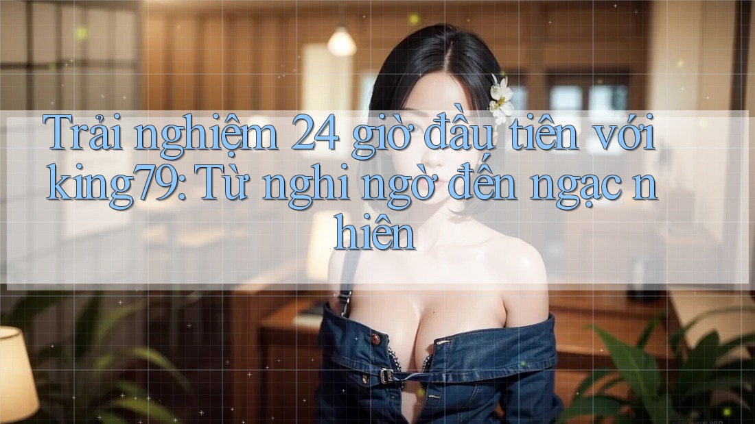 Trải nghiệm 24 giờ đầu tiên với king79: Từ nghi ngờ đến ngạc nhiên