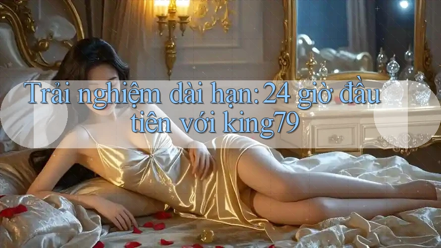 Trải nghiệm dài hạn: 24 giờ đầu tiên với king79 Trải nghiệm dài hạn: 24 giờ đầu tiên với king79