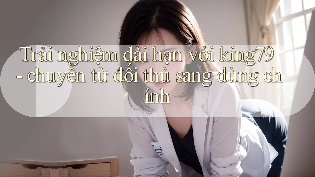 Trải nghiệm dài hạn với king79 - chuyển từ đối thủ sang dùng chính Trải nghiệm dài hạn với king79 - chuyển từ đối thủ sang dùng chính