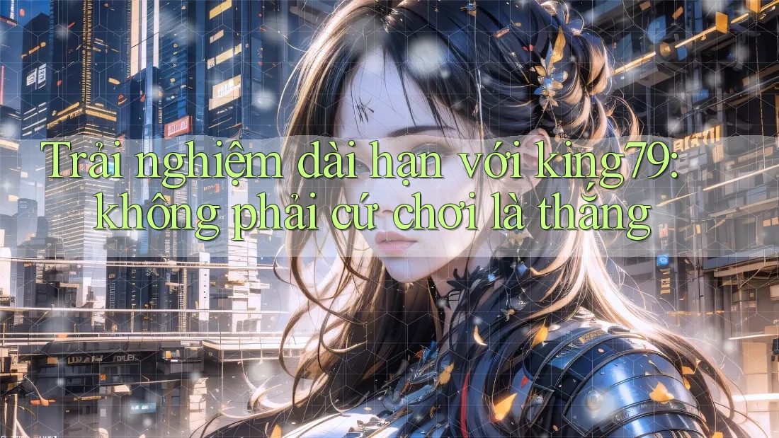 Trải nghiệm dài hạn với king79: không phải cứ chơi là thắng Trải nghiệm dài hạn với king79: không phải cứ chơi là thắng