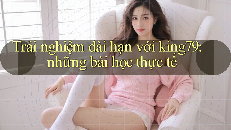 Trải nghiệm dài hạn với king79: những bài học thực tế Trải nghiệm dài hạn với king79: những bài học thực tế