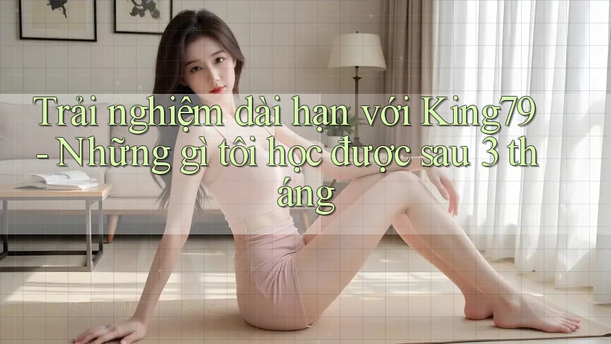 Trải nghiệm dài hạn với King79 - Những gì tôi học được sau 3 tháng Trải nghiệm dài hạn với King79 - Những gì tôi học được sau 3 tháng