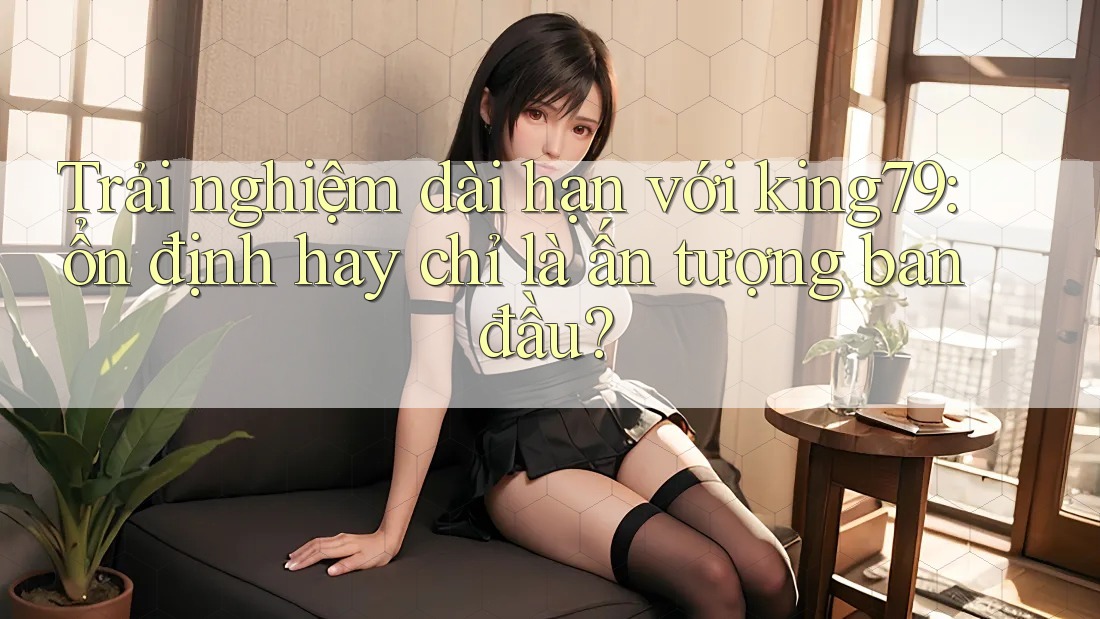 Trải nghiệm dài hạn với king79: ổn định hay chỉ là ấn tượng ban đầu?