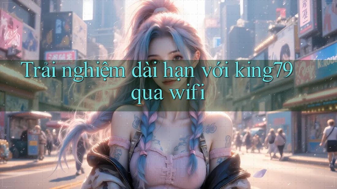 Trải nghiệm dài hạn với king79 qua wifi