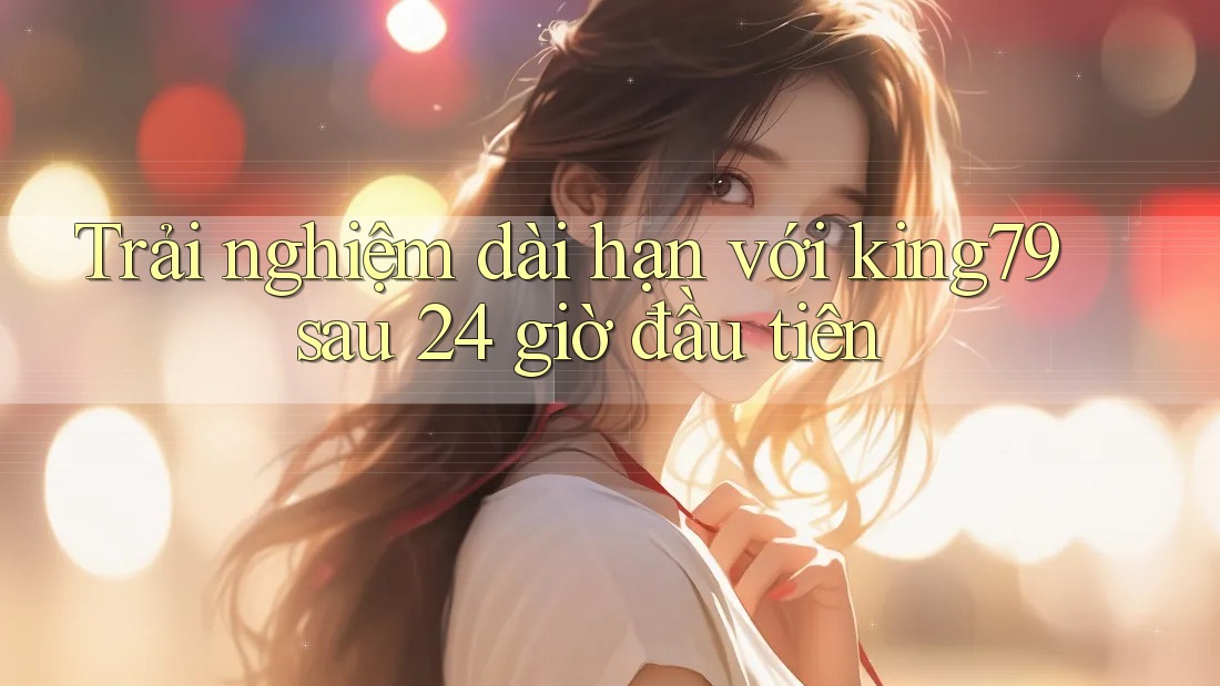 Trải nghiệm dài hạn với king79 sau 24 giờ đầu tiên