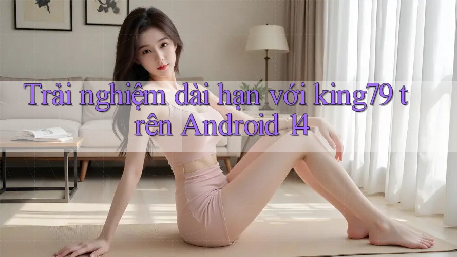 Trải nghiệm dài hạn với king79 trên Android 14 Trải nghiệm dài hạn với king79 trên Android 14