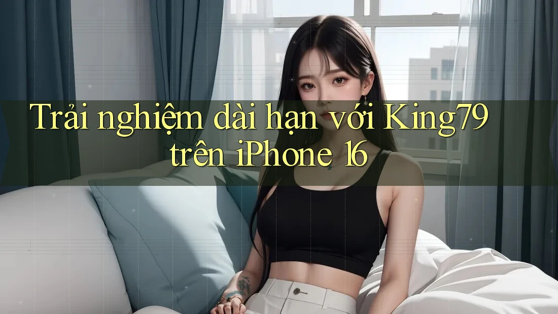 Trải nghiệm dài hạn với King79 trên iPhone 16 Trải nghiệm dài hạn với King79 trên iPhone 16