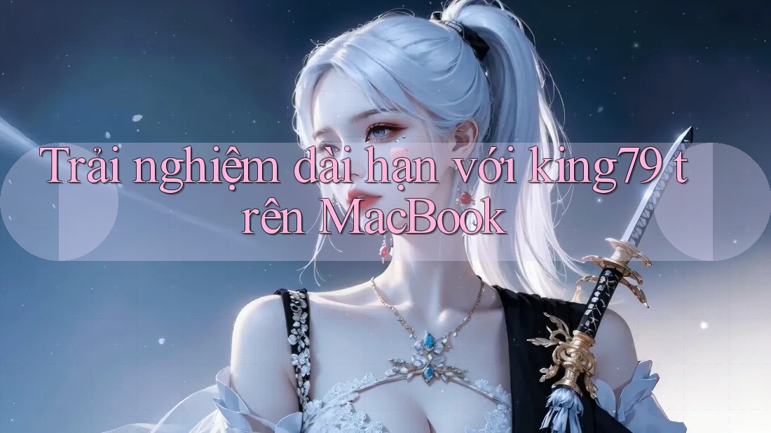 Trải nghiệm dài hạn với king79 trên MacBook
