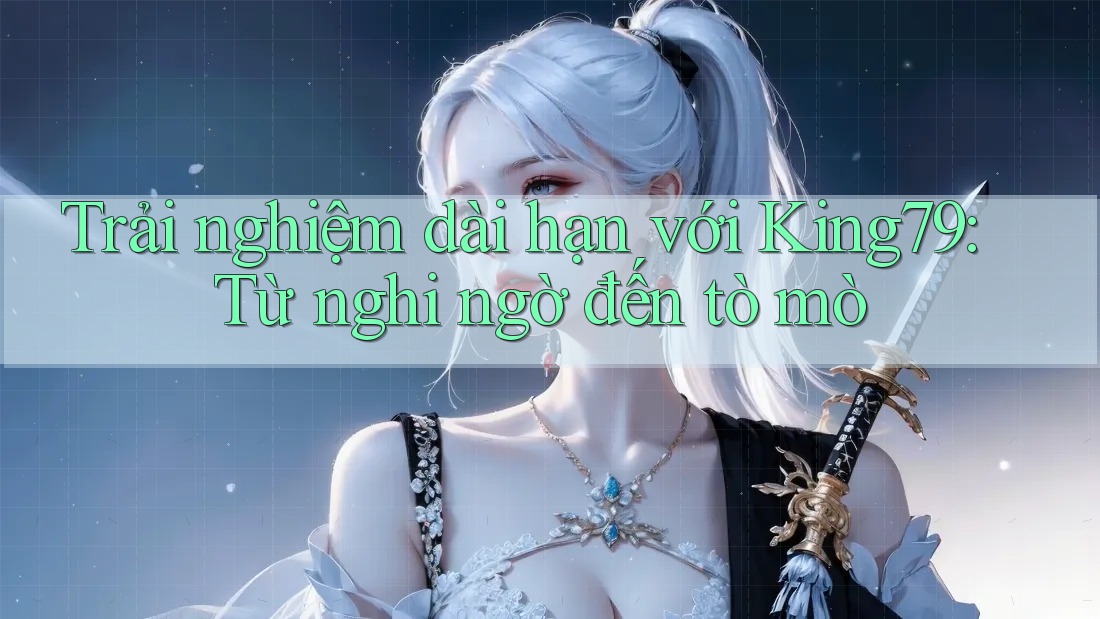 Trải nghiệm dài hạn với King79: Từ nghi ngờ đến tò mò