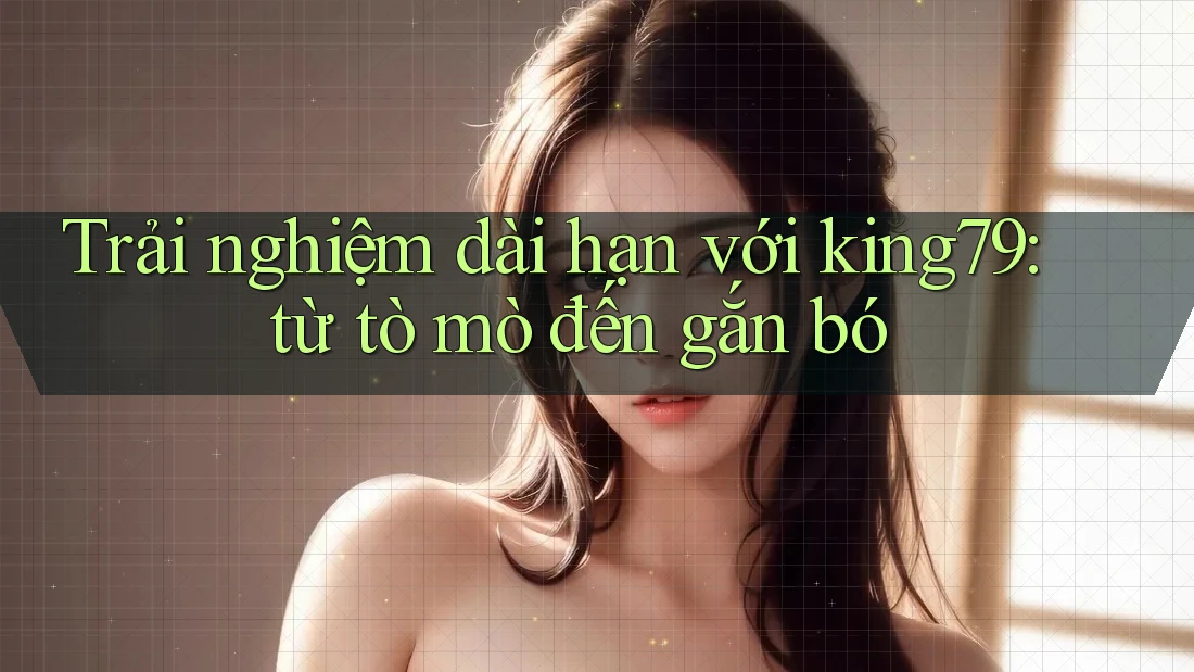 Trải nghiệm dài hạn với king79: từ tò mò đến gắn bó Trải nghiệm dài hạn với king79: từ tò mò đến gắn bó