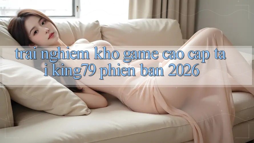 Trải nghiệm Kho Game Cao cấp Tại King79 Phiên Bản 2026 Trải nghiệm Kho Game Cao cấp Tại King79 Phiên Bản 2026