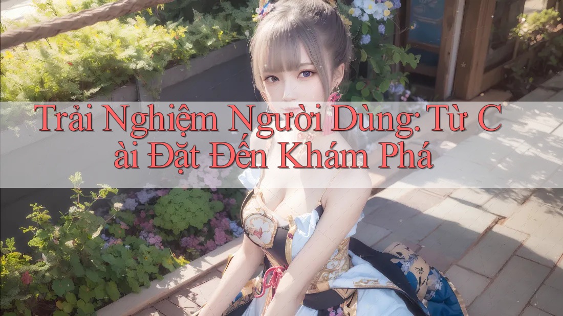 Trải Nghiệm Người Dùng: Từ Cài Đặt Đến Khám Phá Trải Nghiệm Người Dùng: Từ Cài Đặt Đến Khám Phá