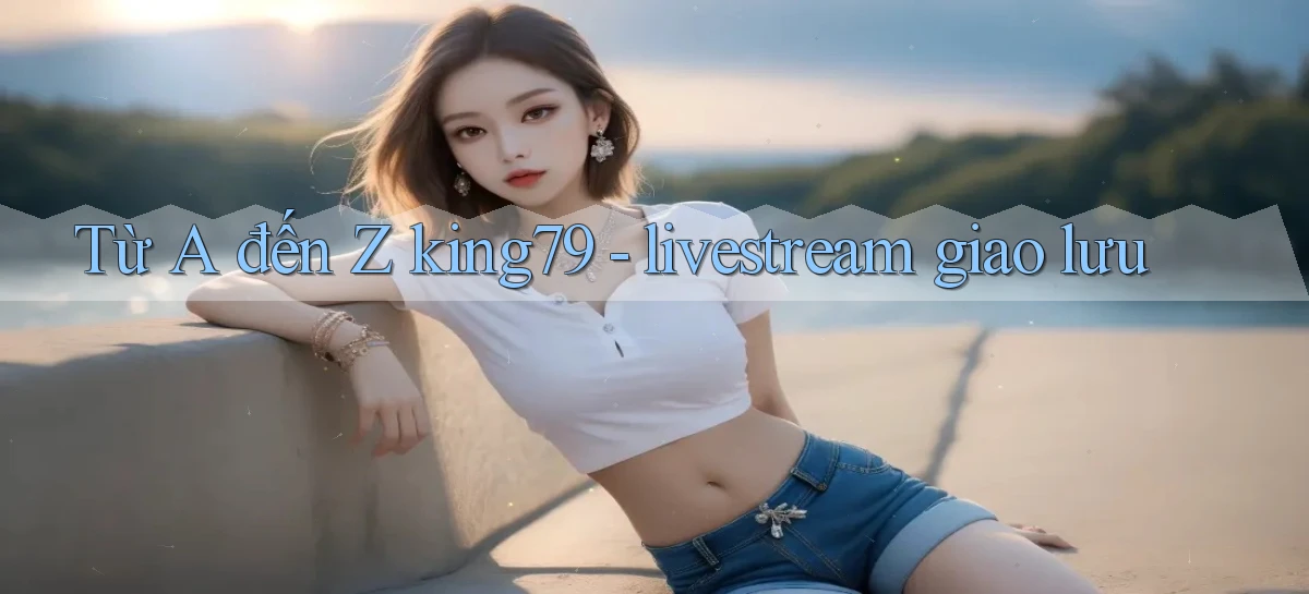 Từ A đến Z king79   livestream giao lưu