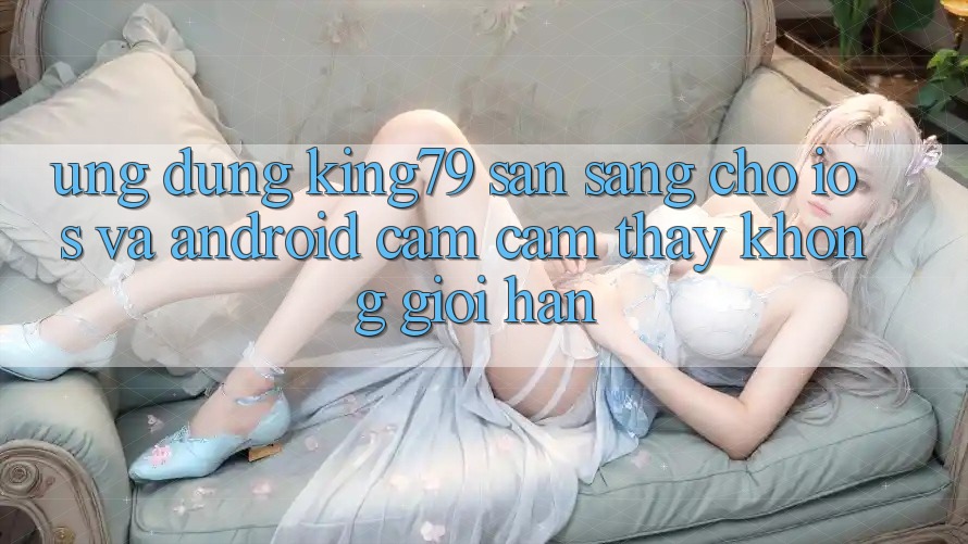 Ứng dụng King79 Sẵn Sàng Cho iOS và Android - Cảm cảm thấy Không Giới Hạn Ứng dụng King79 Sẵn Sàng Cho iOS và Android - Cảm cảm thấy Không Giới Hạn