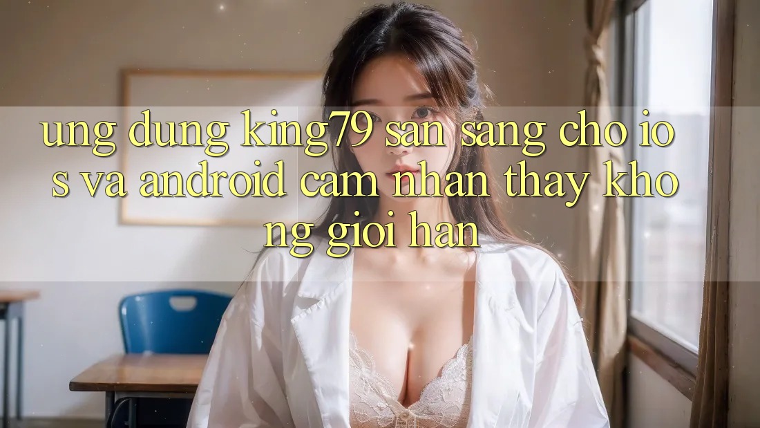 Ứng dụng King79 Sẵn Sàng Cho iOS và Android - Cảm nhận thấy Không Giới Hạn