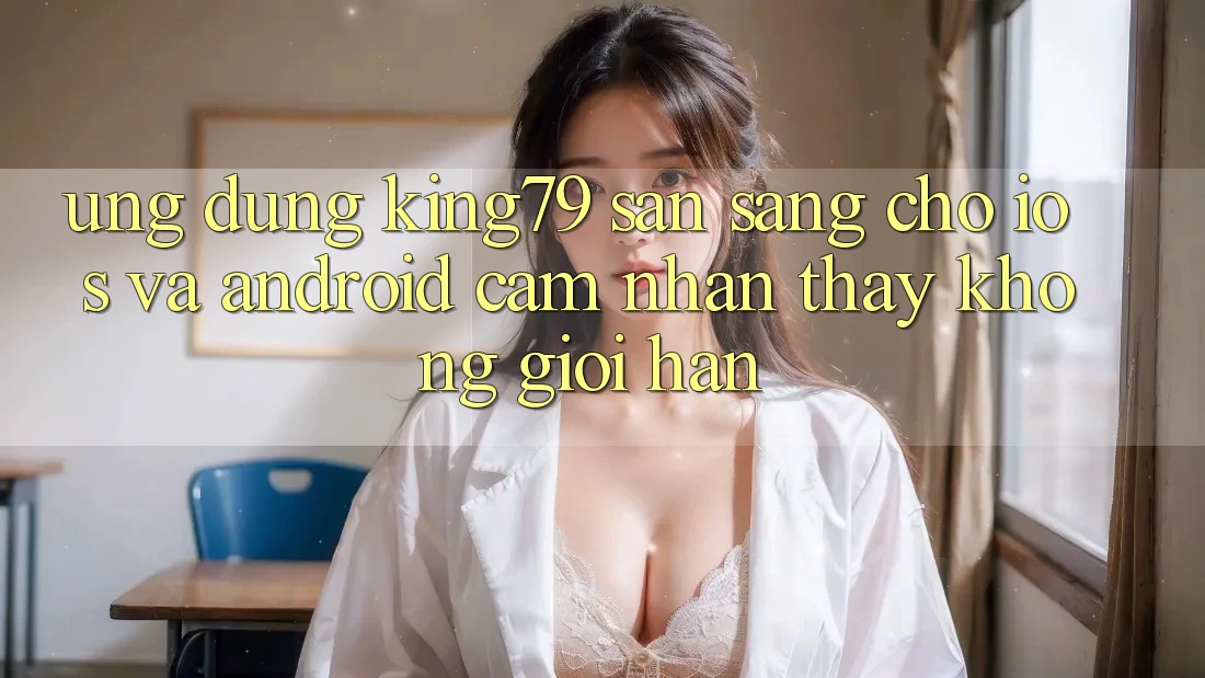 Ứng dụng King79 Sẵn Sàng Cho iOS và Android - Cảm nhận thấy Không Giới Hạn Ứng dụng King79 Sẵn Sàng Cho iOS và Android - Cảm nhận thấy Không Giới Hạn
