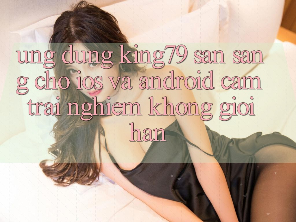 Ứng dụng King79 Sẵn Sàng Cho iOS và Android - Cảm trải nghiệm Không Giới Hạn