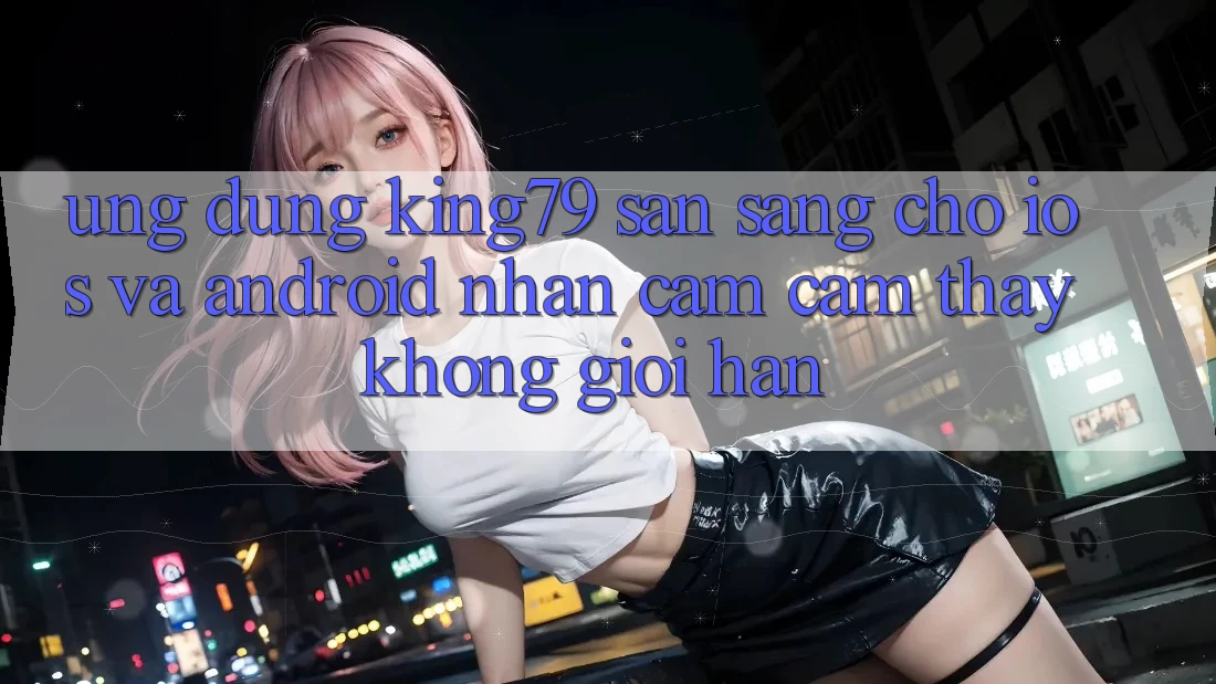 Ứng dụng King79 Sẵn Sàng Cho iOS và Android - Nhận cảm cảm thấy Không Giới Hạn Ứng dụng King79 Sẵn Sàng Cho iOS và Android - Nhận cảm cảm thấy Không Giới Hạn