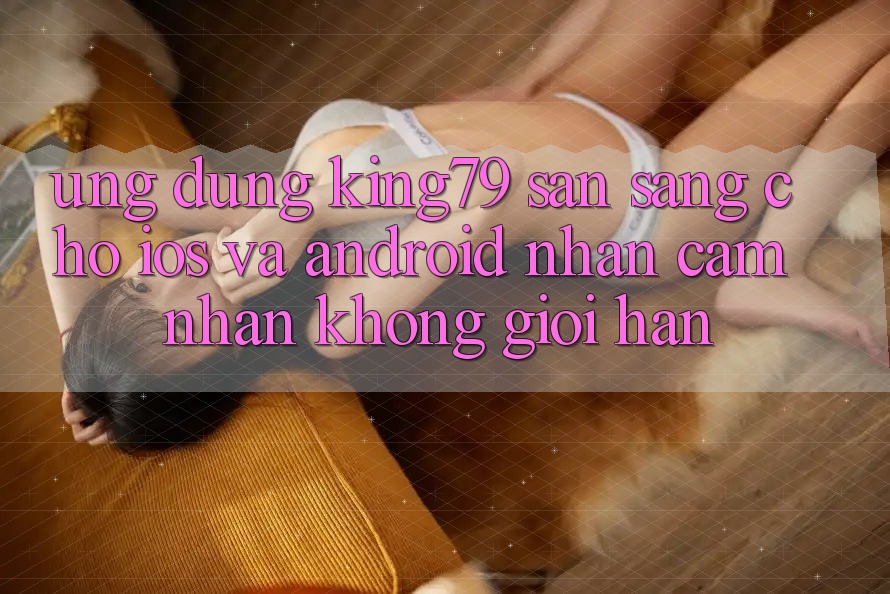 Ứng dụng King79 Sẵn Sàng Cho iOS và Android - Nhận cảm nhận Không Giới Hạn