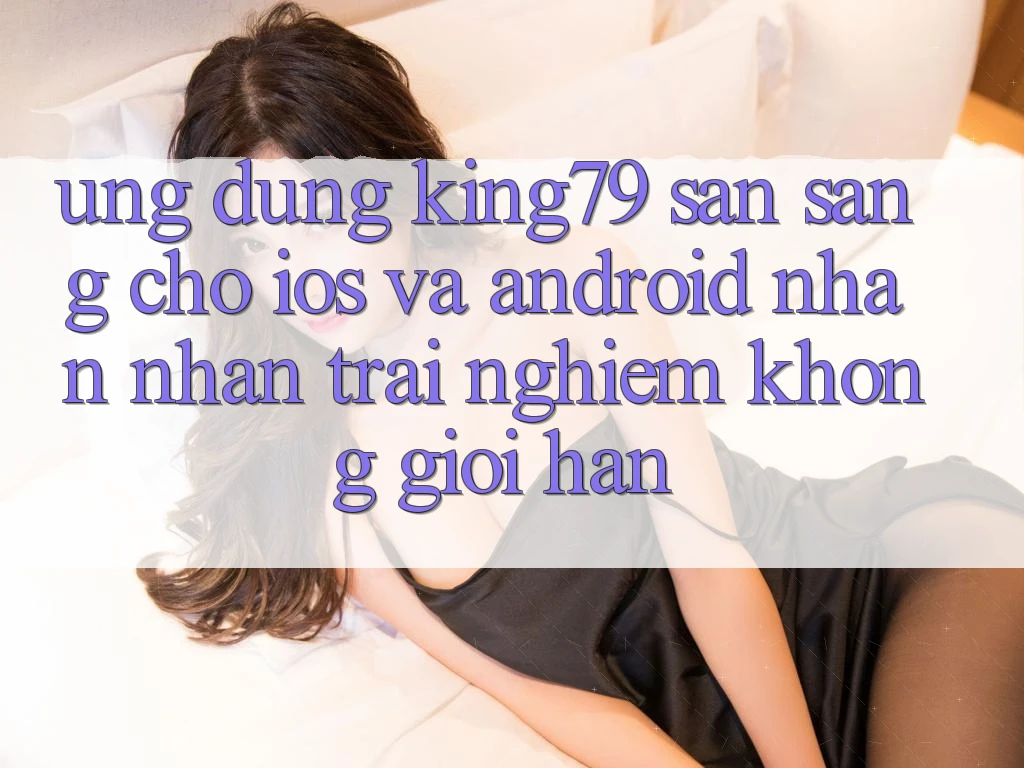 Ứng dụng King79 Sẵn Sàng Cho iOS và Android - Nhận nhận trải nghiệm Không Giới Hạn Ứng dụng King79 Sẵn Sàng Cho iOS và Android - Nhận nhận trải nghiệm Không Giới Hạn