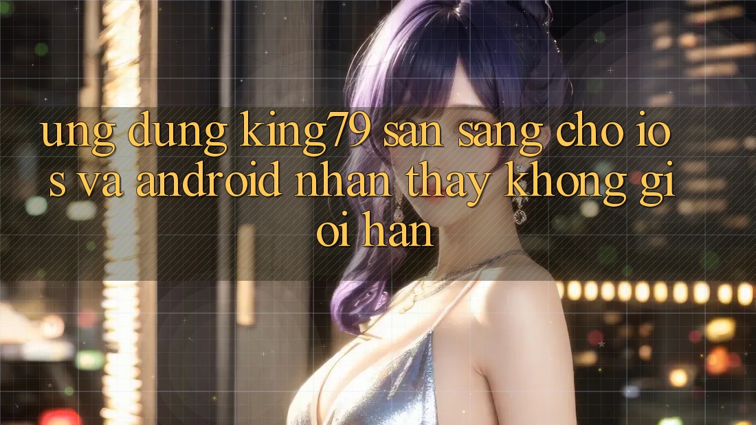 Ứng dụng King79 Sẵn Sàng Cho iOS và Android - Nhận thấy Không Giới Hạn Ứng dụng King79 Sẵn Sàng Cho iOS và Android - Nhận thấy Không Giới Hạn
