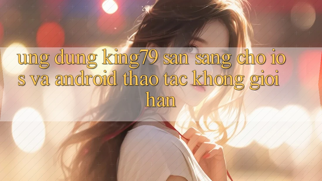 Ứng dụng King79 Sẵn Sàng Cho iOS và Android - Thao tác Không Giới Hạn Ứng dụng King79 Sẵn Sàng Cho iOS và Android - Thao tác Không Giới Hạn