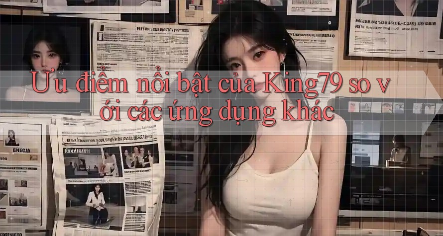 Ưu điểm nổi bật của King79 so với các ứng dụng khác Ưu điểm nổi bật của King79 so với các ứng dụng khác