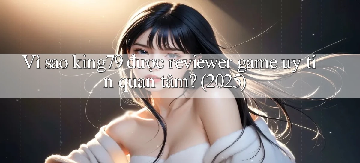 Vì sao king79 được reviewer game uy tín quan tâm (2025)