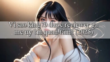 Vì sao king79 được reviewer game uy tín quan tâm (2025)