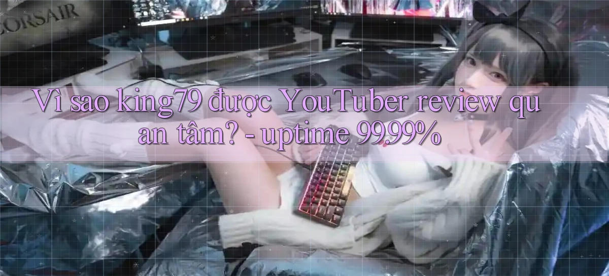 Vì sao king79 được YouTuber review quan tâm   uptime 99.99%