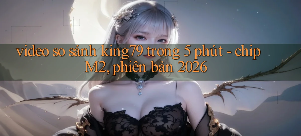 video so sánh king79 trong 5 phút   chip M2, phiên bản 2026