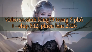 video so sánh king79 trong 5 phút   chip M2, phiên bản 2026