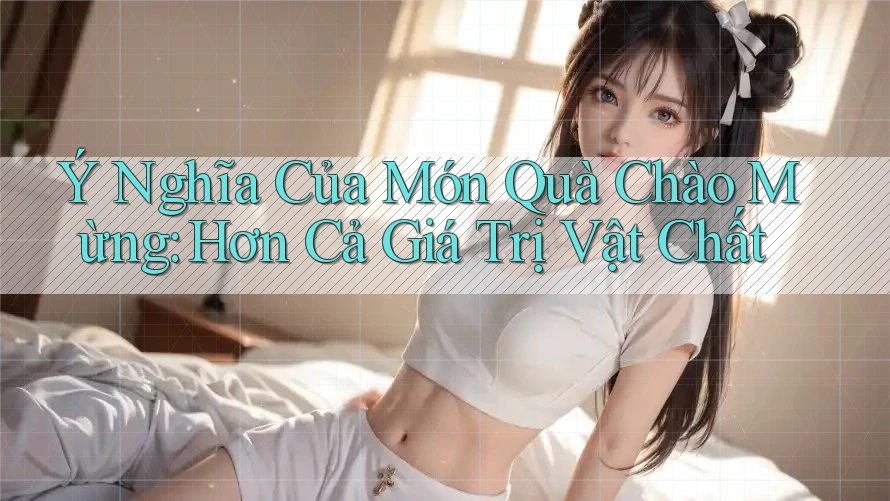 Ý Nghĩa Của Món Quà Chào Mừng: Hơn Cả Giá Trị Vật Chất Ý Nghĩa Của Món Quà Chào Mừng: Hơn Cả Giá Trị Vật Chất