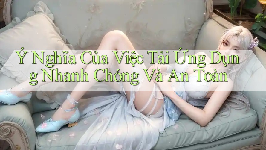 Ý Nghĩa Của Việc Tải Ứng Dụng Nhanh Chóng Và An Toàn